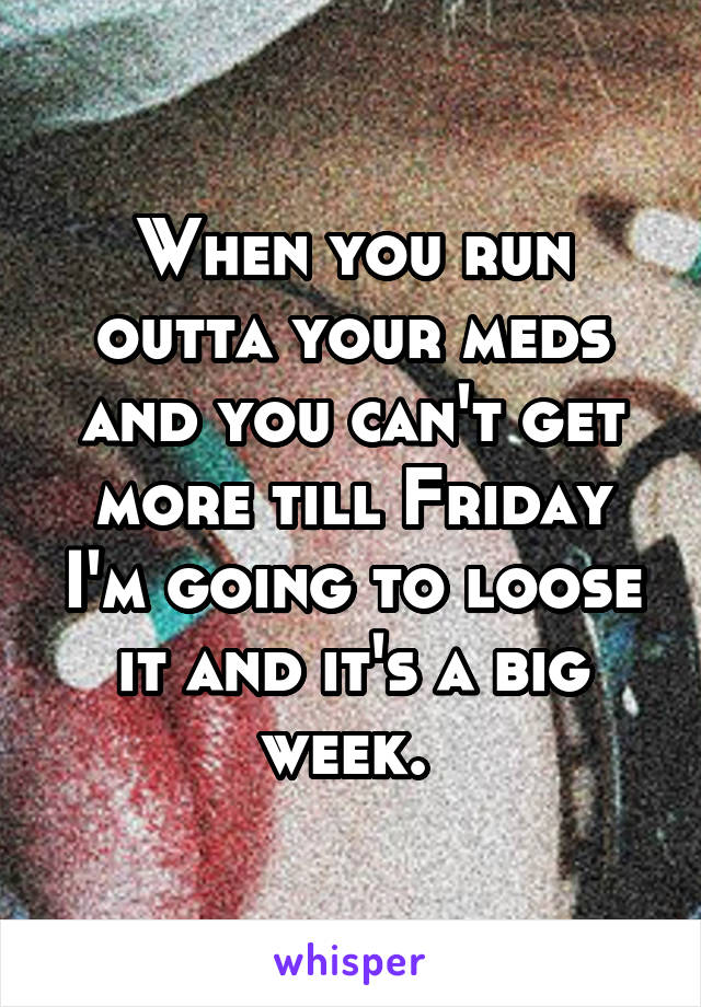 When you run outta your meds and you can't get more till Friday I'm going to loose it and it's a big week. 