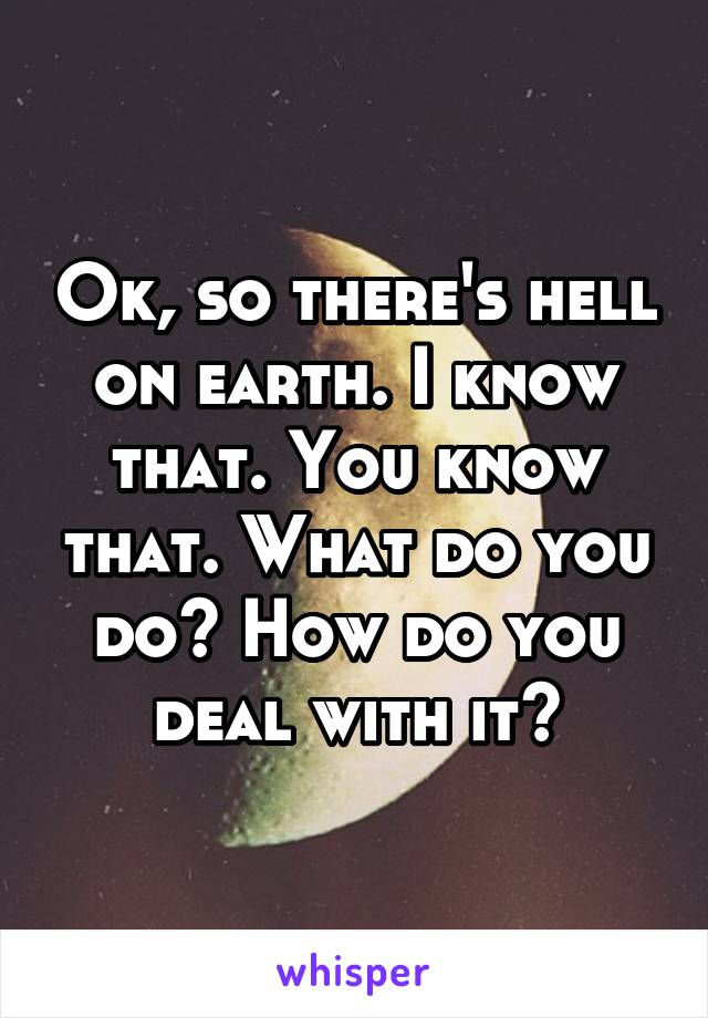 Ok, so there's hell on earth. I know that. You know that. What do you do? How do you deal with it?