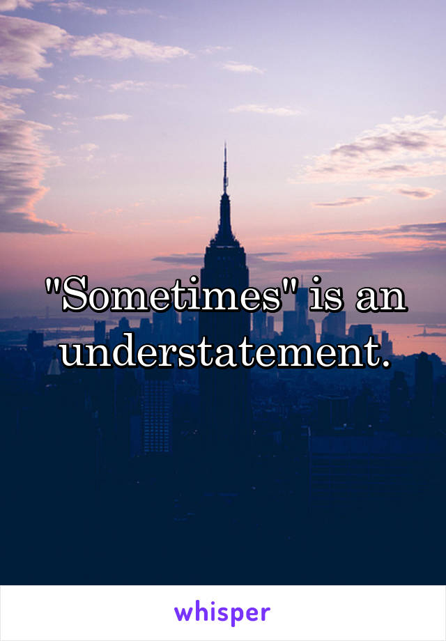 "Sometimes" is an understatement.