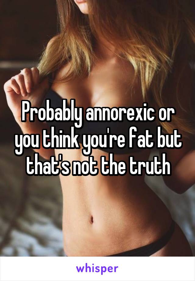 Probably annorexic or you think you're fat but that's not the truth