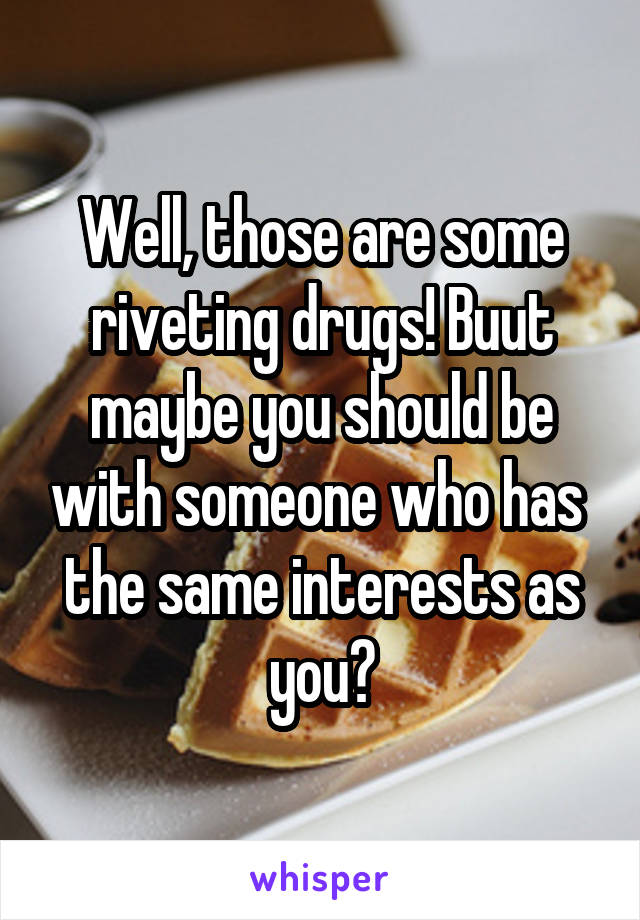 Well, those are some riveting drugs! Buut maybe you should be with someone who has  the same interests as you?