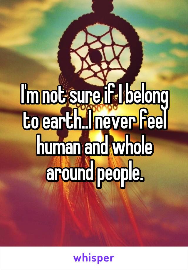 I'm not sure if I belong to earth..I never feel human and whole around people.