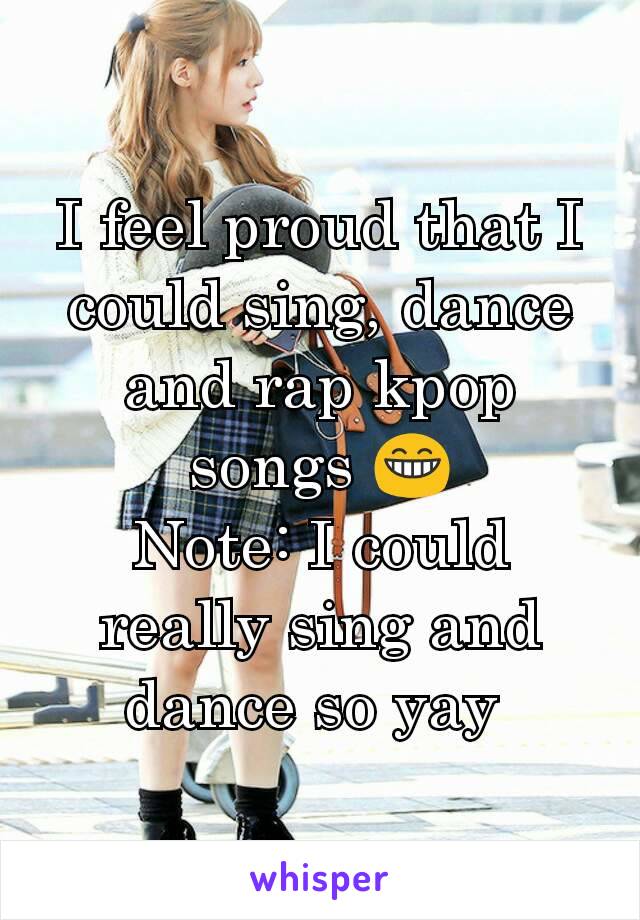 I feel proud that I could sing, dance and rap kpop songs 😁
Note: I could really sing and dance so yay 