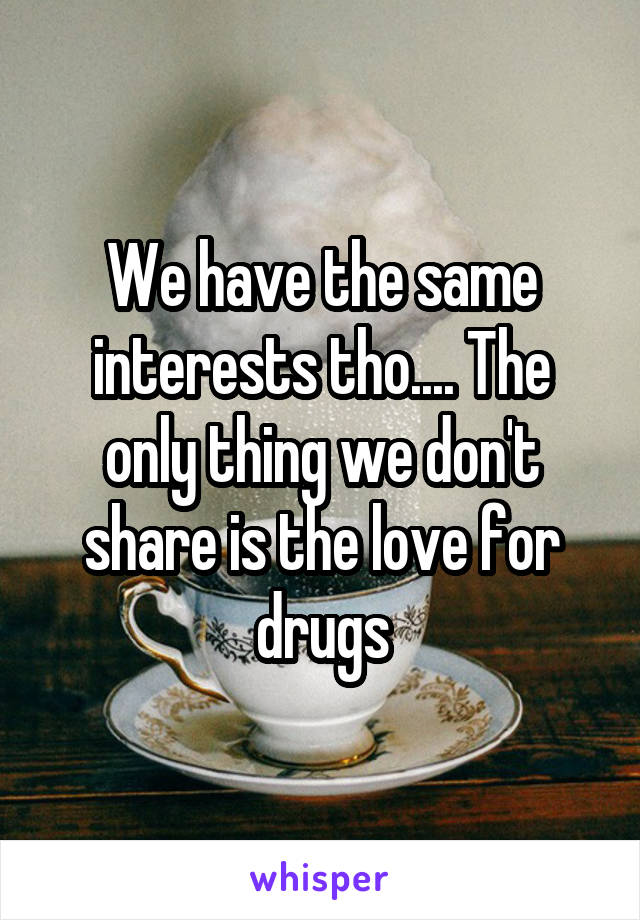 We have the same interests tho.... The only thing we don't share is the love for drugs