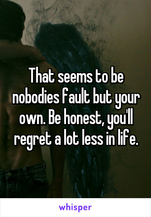 That seems to be nobodies fault but your own. Be honest, you'll regret a lot less in life.