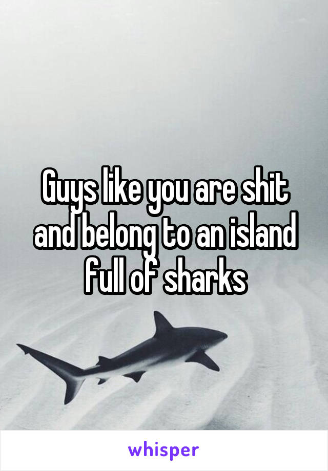 Guys like you are shit and belong to an island full of sharks