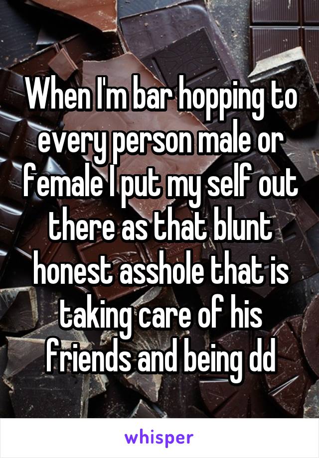 When I'm bar hopping to every person male or female I put my self out there as that blunt honest asshole that is taking care of his friends and being dd