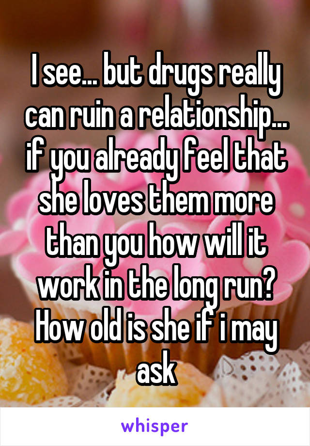 I see... but drugs really can ruin a relationship... if you already feel that she loves them more than you how will it work in the long run? How old is she if i may ask