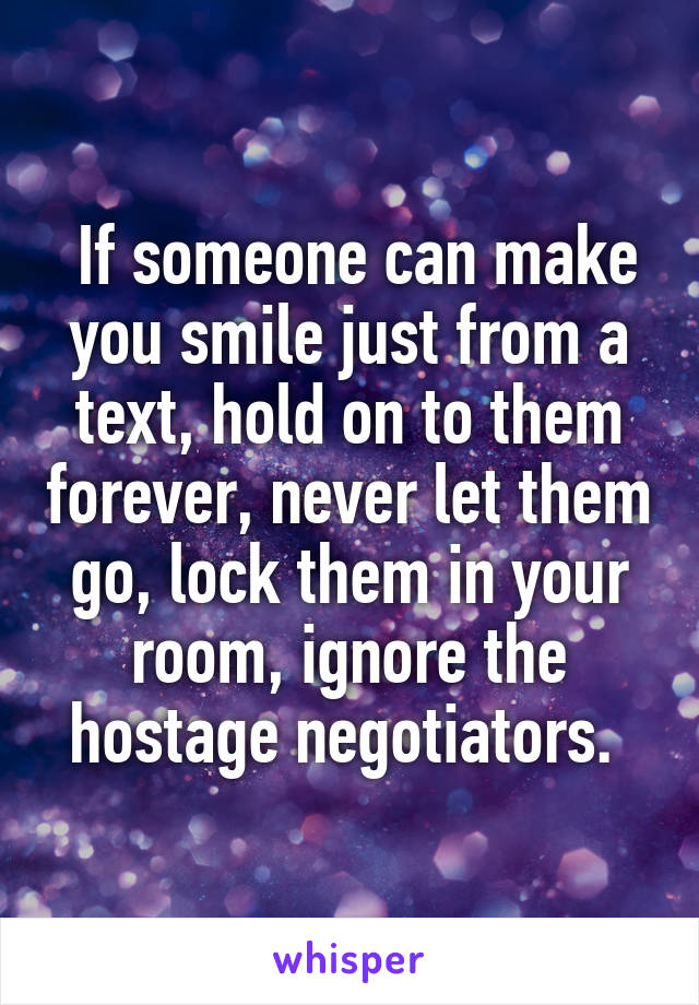  If someone can make you smile just from a text, hold on to them forever, never let them go, lock them in your room, ignore the hostage negotiators. 