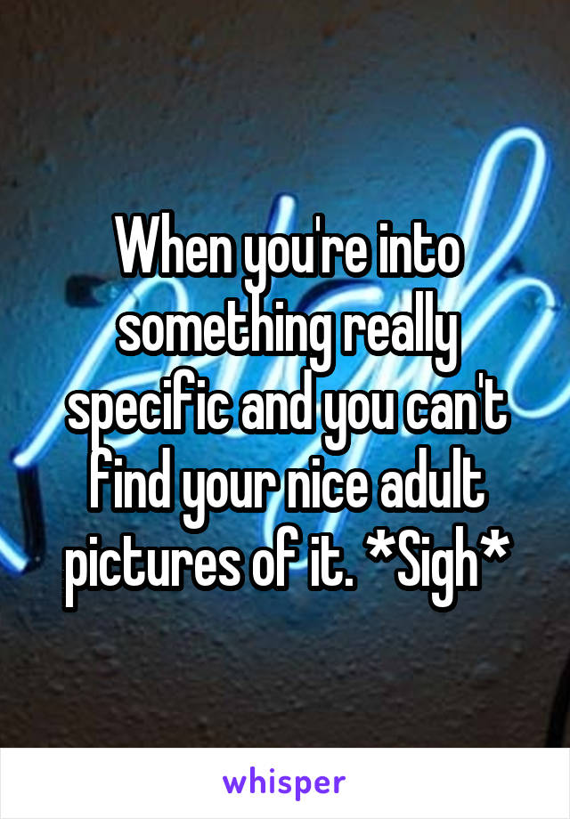 When you're into something really specific and you can't find your nice adult pictures of it. *Sigh*