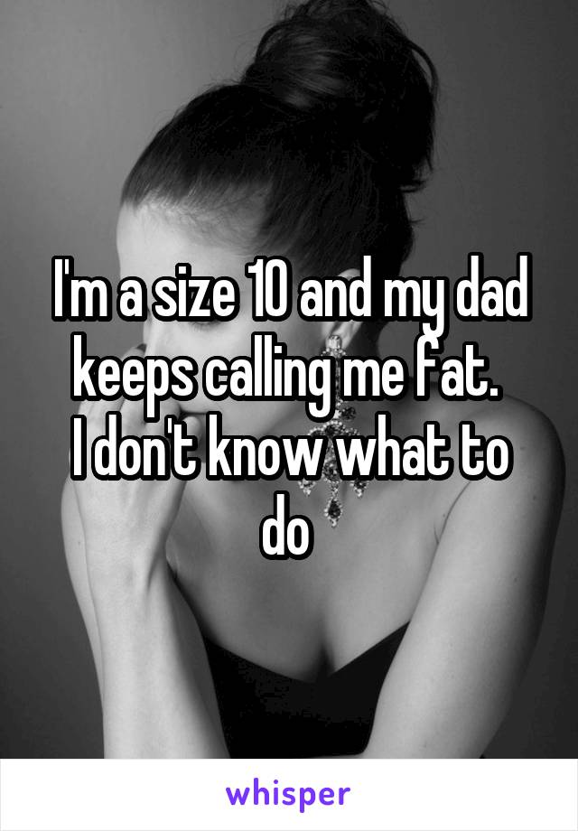 I'm a size 10 and my dad keeps calling me fat. 
I don't know what to do 