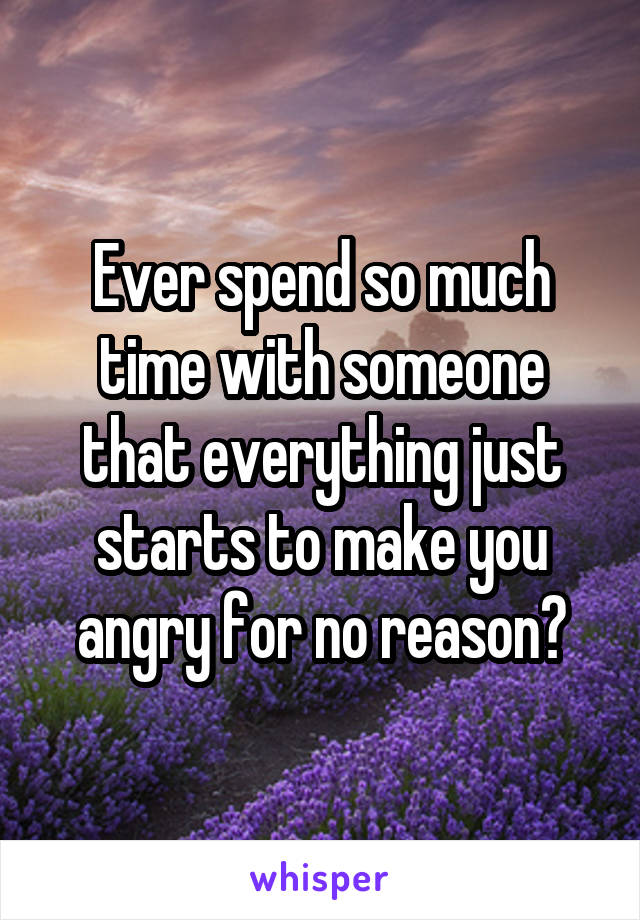 Ever spend so much time with someone that everything just starts to make you angry for no reason?