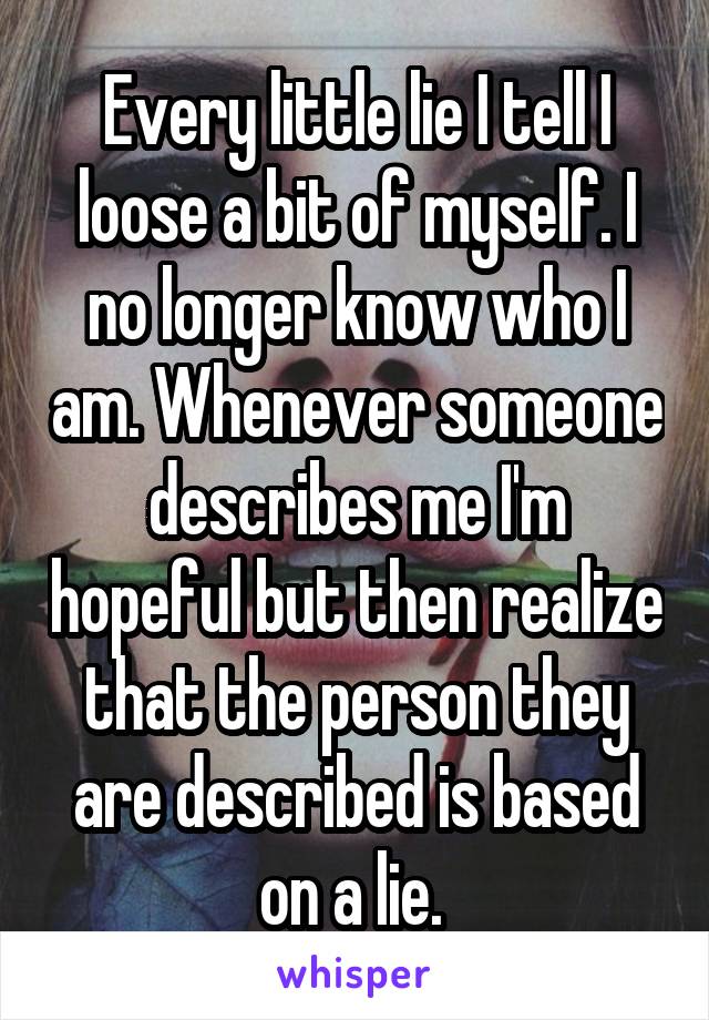 Every little lie I tell I loose a bit of myself. I no longer know who I am. Whenever someone describes me I'm hopeful but then realize that the person they are described is based on a lie. 