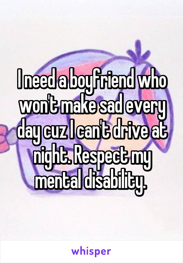 I need a boyfriend who won't make sad every day cuz I can't drive at night. Respect my mental disability. 