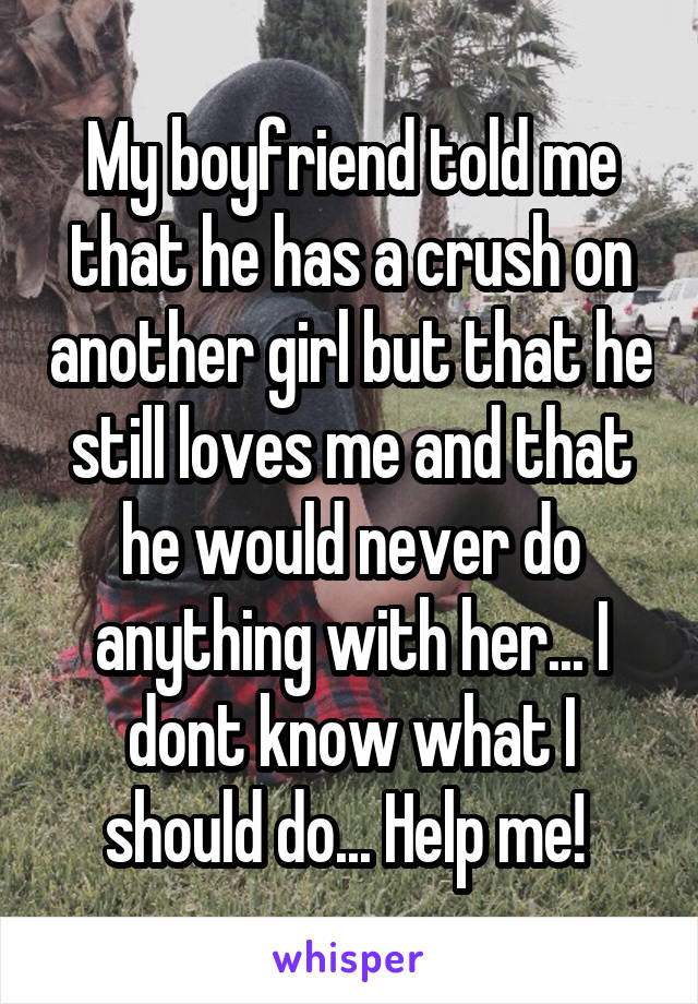 My boyfriend told me that he has a crush on another girl but that he still loves me and that he would never do anything with her... I dont know what I should do... Help me! 