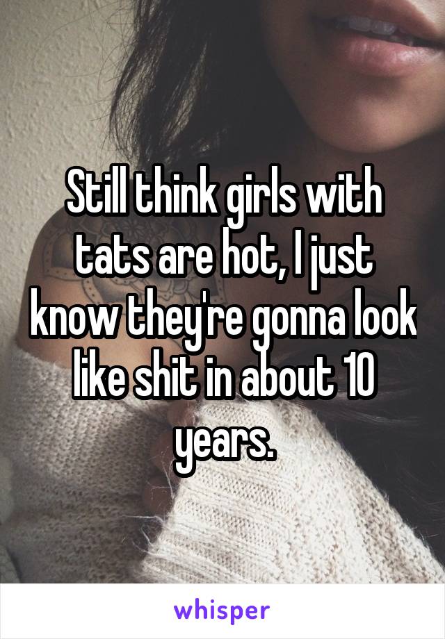 Still think girls with tats are hot, I just know they're gonna look like shit in about 10 years.