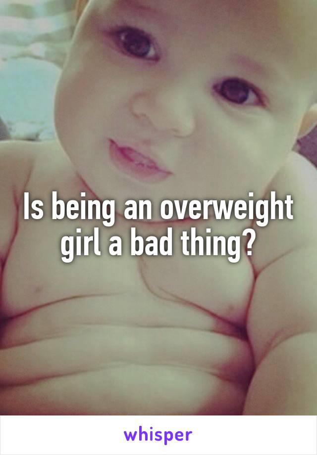 Is being an overweight girl a bad thing?