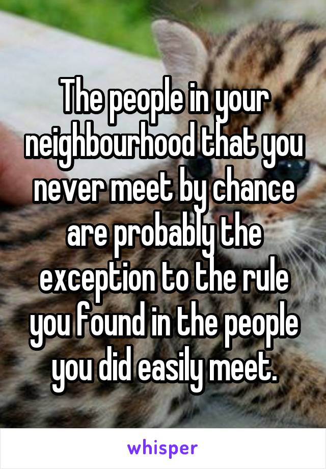 The people in your neighbourhood that you never meet by chance are probably the exception to the rule you found in the people you did easily meet.