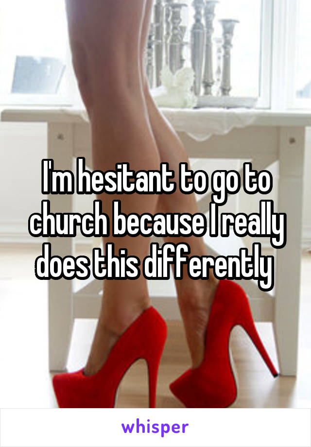 I'm hesitant to go to church because I really does this differently 