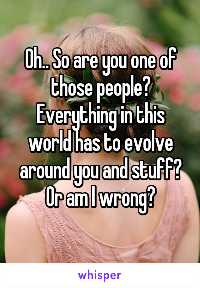 Oh.. So are you one of those people? Everything in this world has to evolve around you and stuff? Or am I wrong?
