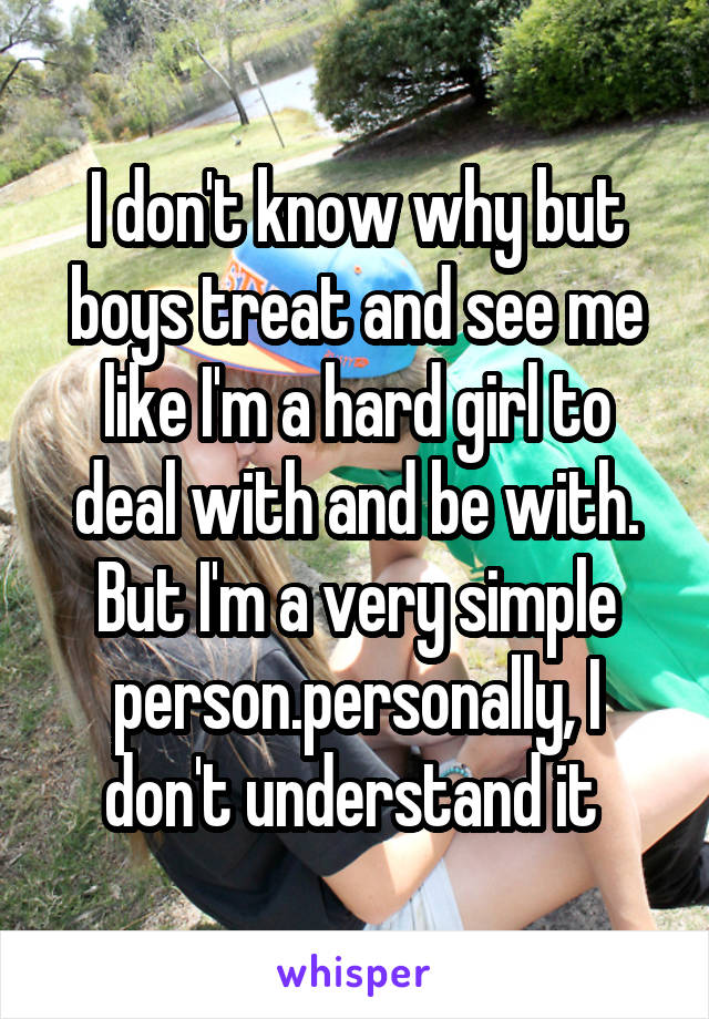 I don't know why but boys treat and see me like I'm a hard girl to deal with and be with.
But I'm a very simple person.personally, I don't understand it 