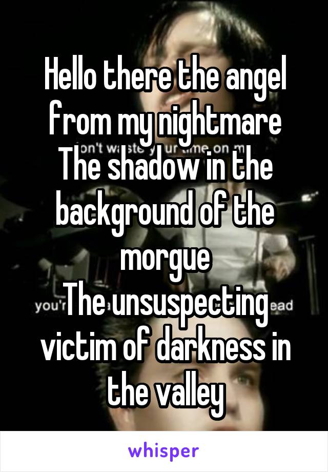 Hello there the angel from my nightmare
The shadow in the background of the morgue
The unsuspecting victim of darkness in the valley