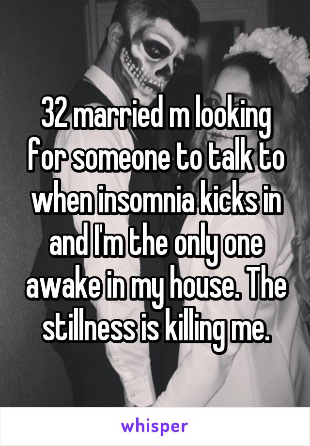 32 married m looking for someone to talk to when insomnia kicks in and I'm the only one awake in my house. The stillness is killing me.