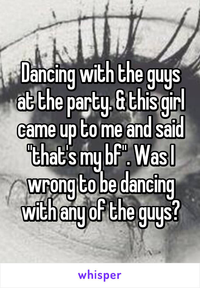 Dancing with the guys at the party. & this girl came up to me and said "that's my bf". Was I wrong to be dancing with any of the guys?