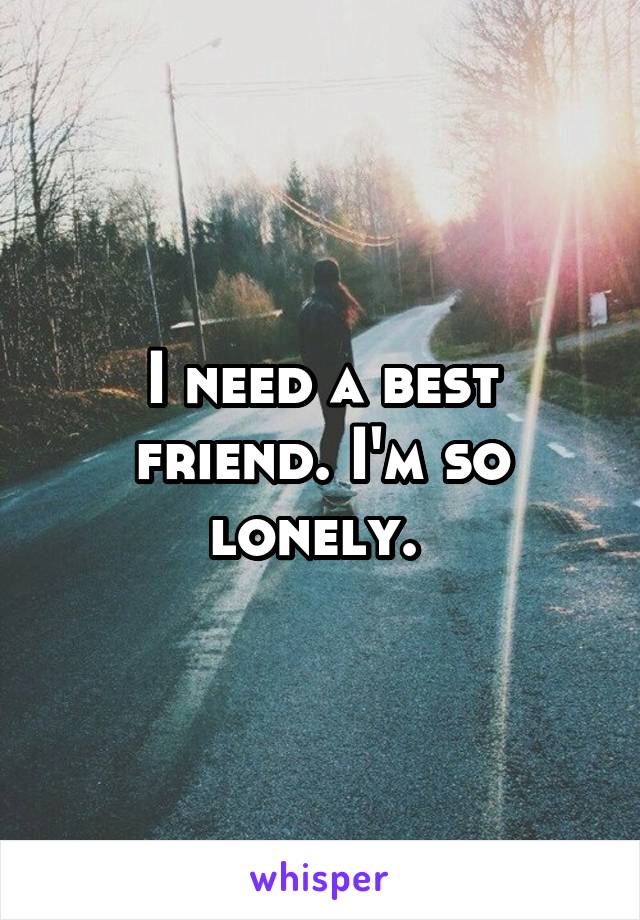 I need a best friend. I'm so lonely. 