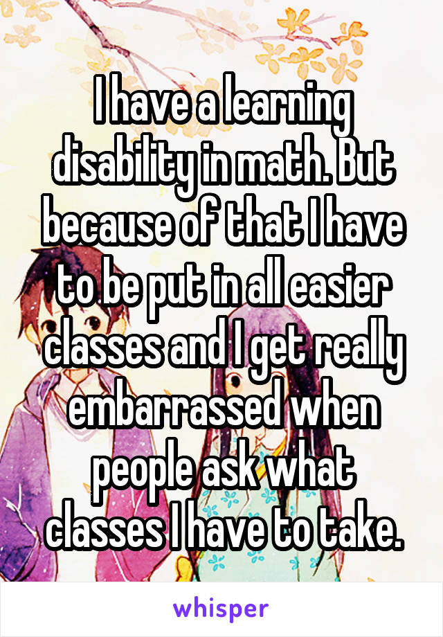 I have a learning disability in math. But because of that I have to be put in all easier classes and I get really embarrassed when people ask what classes I have to take.