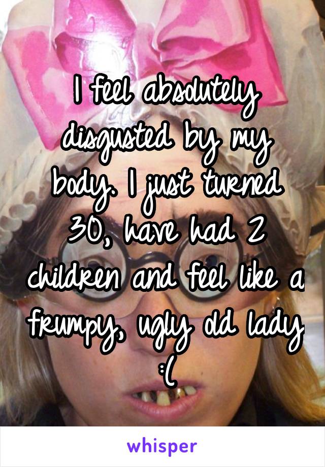 I feel absolutely disgusted by my body. I just turned 30, have had 2 children and feel like a frumpy, ugly old lady :(