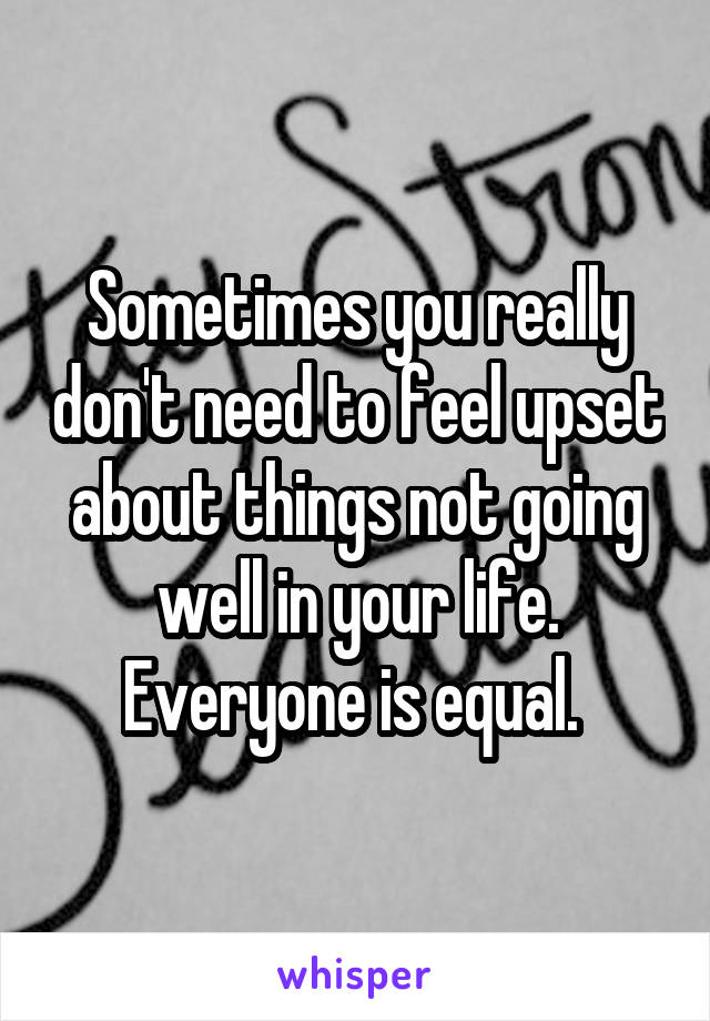 Sometimes you really don't need to feel upset about things not going well in your life. Everyone is equal. 