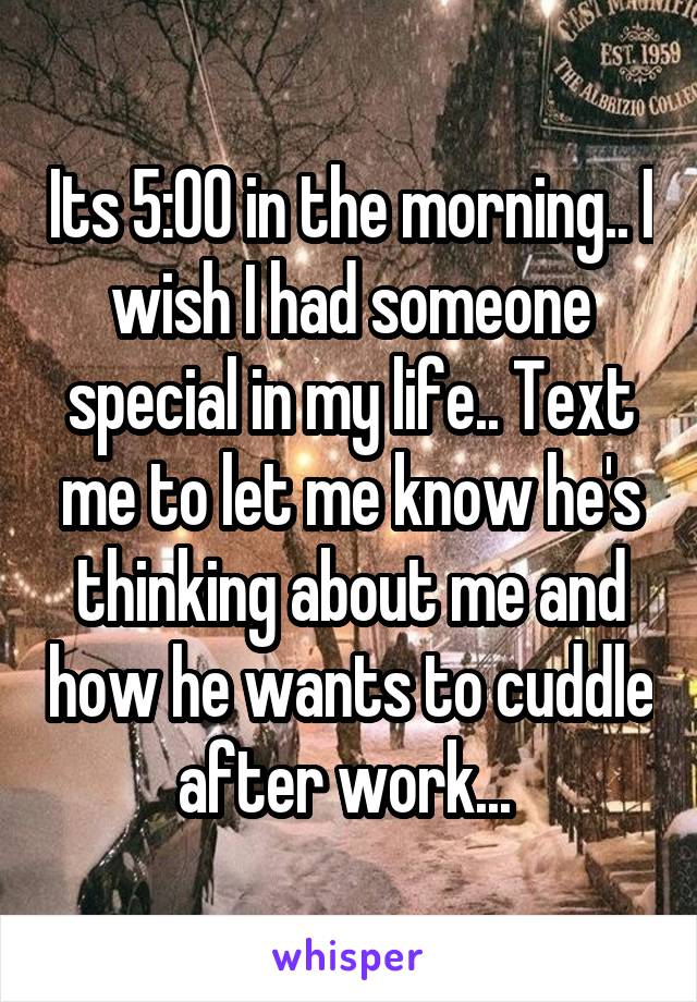 Its 5:00 in the morning.. I wish I had someone special in my life.. Text me to let me know he's thinking about me and how he wants to cuddle after work... 