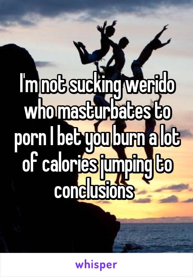 I'm not sucking werido who masturbates to porn I bet you burn a lot of calories jumping to conclusions  