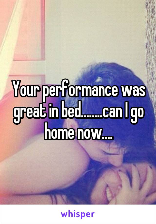 Your performance was great in bed........can I go home now....