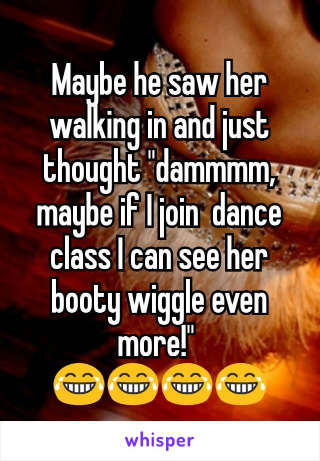 Maybe he saw her walking in and just thought "dammmm, maybe if I join  dance class I can see her booty wiggle even more!" 
😂😂😂😂