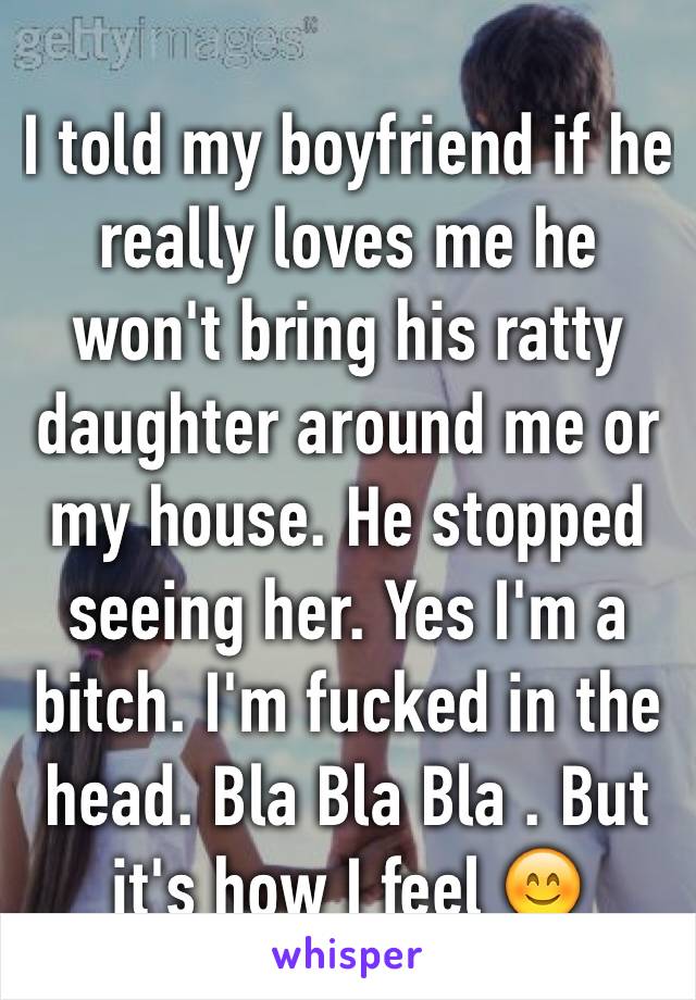 I told my boyfriend if he really loves me he won't bring his ratty daughter around me or my house. He stopped seeing her. Yes I'm a bitch. I'm fucked in the head. Bla Bla Bla . But it's how I feel 😊