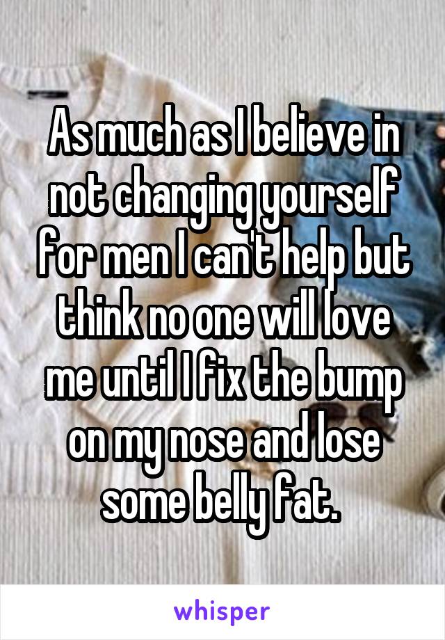 As much as I believe in not changing yourself for men I can't help but think no one will love me until I fix the bump on my nose and lose some belly fat. 