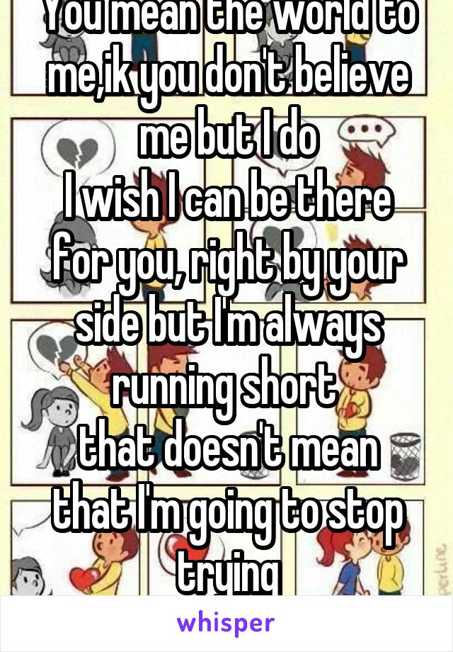 You mean the world to me,ik you don't believe me but I do
I wish I can be there for you, right by your side but I'm always running short 
that doesn't mean that I'm going to stop trying
I love you