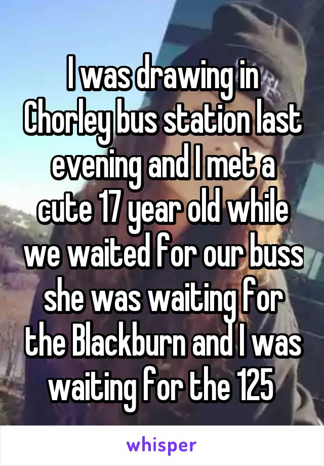 I was drawing in Chorley bus station last evening and I met a cute 17 year old while we waited for our buss she was waiting for the Blackburn and I was waiting for the 125 