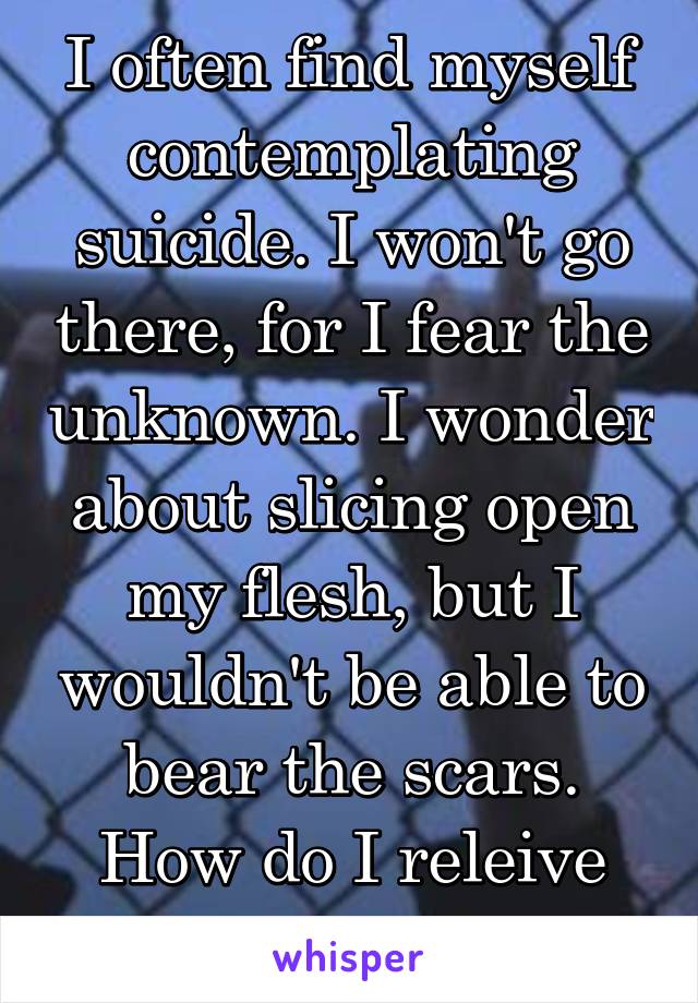 I often find myself contemplating suicide. I won't go there, for I fear the unknown. I wonder about slicing open my flesh, but I wouldn't be able to bear the scars. How do I releive this agony?