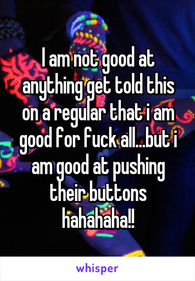 I am not good at anything get told this on a regular that i am good for fuck all...but i am good at pushing their buttons hahahaha!!