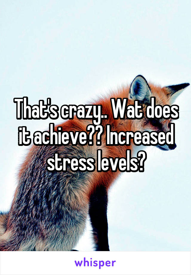 That's crazy.. Wat does it achieve?? Increased stress levels?