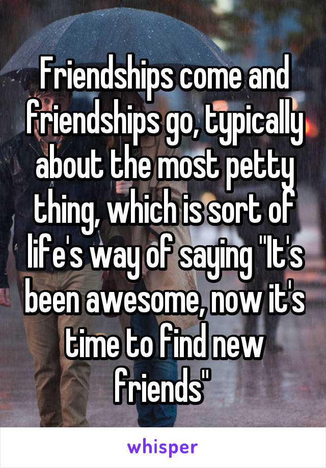 Friendships come and friendships go, typically about the most petty thing, which is sort of life's way of saying "It's been awesome, now it's time to find new friends" 