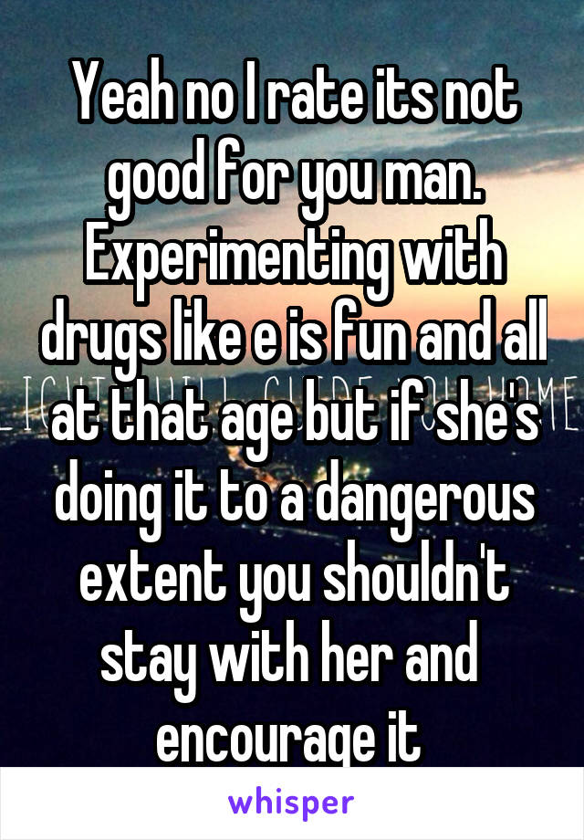 Yeah no I rate its not good for you man. Experimenting with drugs like e is fun and all at that age but if she's doing it to a dangerous extent you shouldn't stay with her and  encourage it 