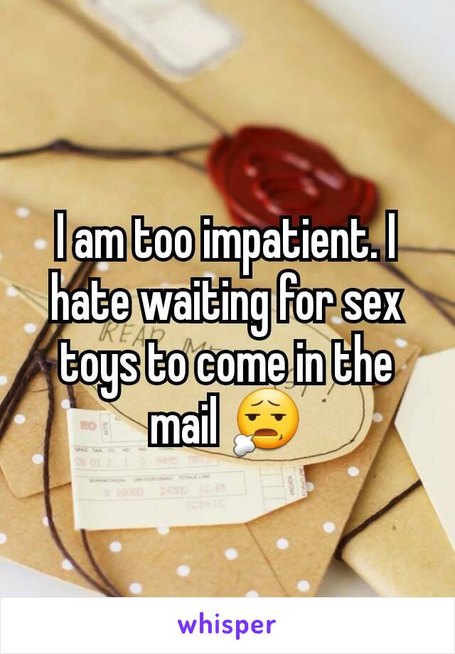 I am too impatient. I hate waiting for sex toys to come in the mail 😧