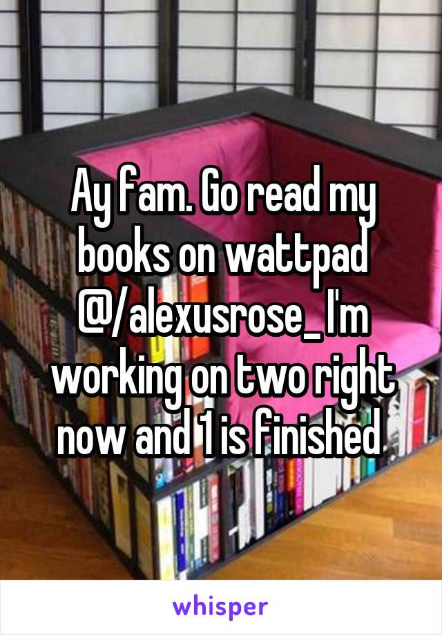 Ay fam. Go read my books on wattpad @/alexusrose_ I'm working on two right now and 1 is finished 