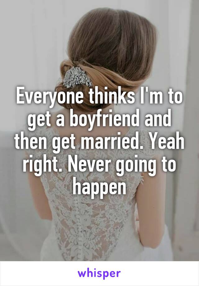 Everyone thinks I'm to get a boyfriend and then get married. Yeah right. Never going to happen