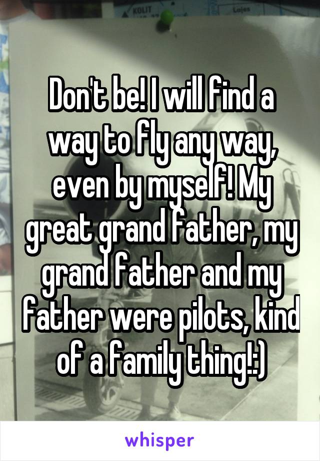 Don't be! I will find a way to fly any way, even by myself! My great grand father, my grand father and my father were pilots, kind of a family thing!:)