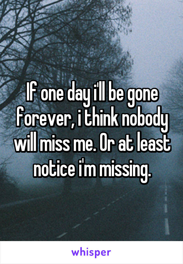 If one day i'll be gone forever, i think nobody will miss me. Or at least notice i'm missing.